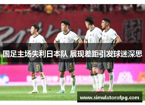 国足主场失利日本队 展现差距引发球迷深思